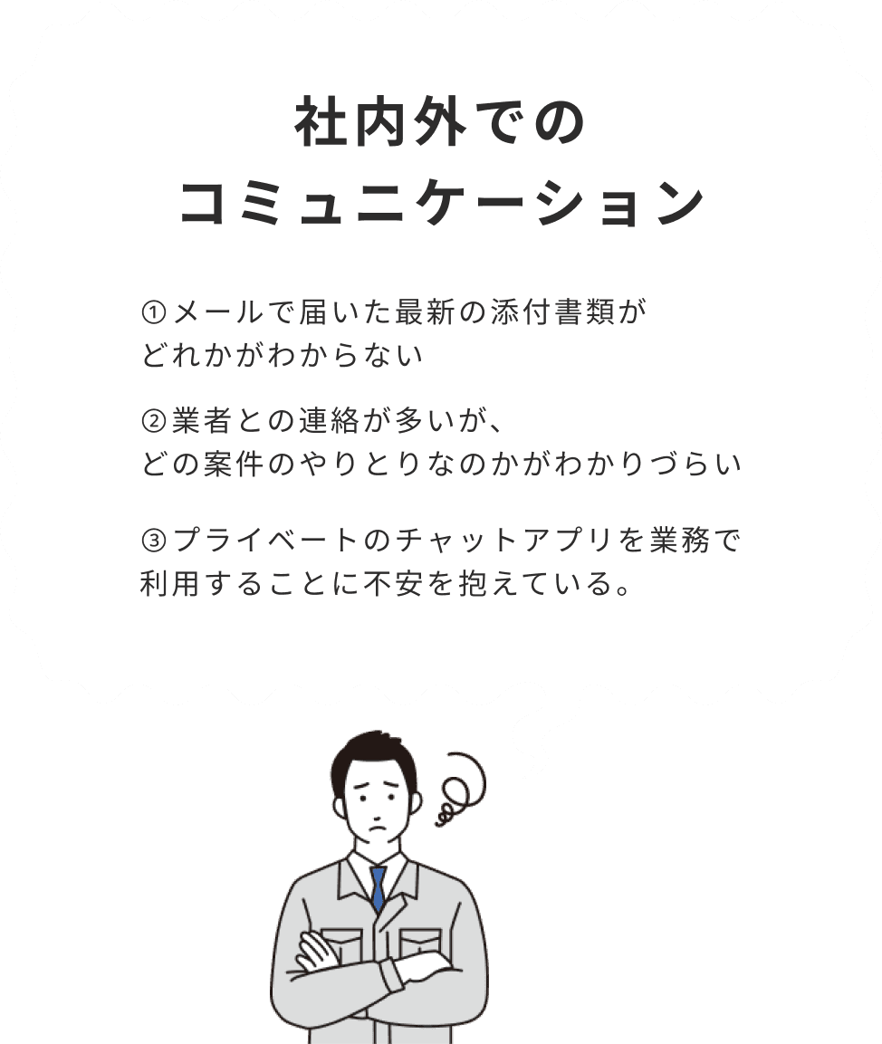 社内外でのコミュニケーション 1.メールで届いた最新の添付書類がどれかがわからない 2.業者との連絡が多いが、どの案件のやりとりなのかがわかりづらい 3.プライベートのチャットアプを業務で
                                利用することに不安を抱えている。