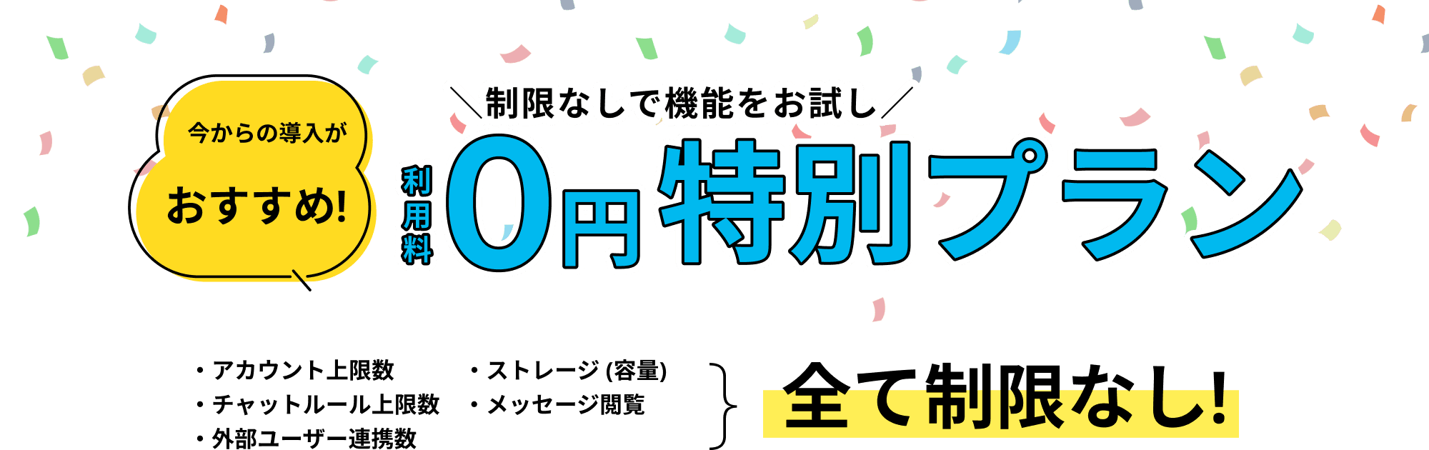 今から導入がおすすめ。制限なしで機能をお試し。利用料0円特別プラン。アカウント上限数、ストレージ (容量)、チャットルール上限数、メッセージ閲覧、外部ユーザー連携数全て制限なし。